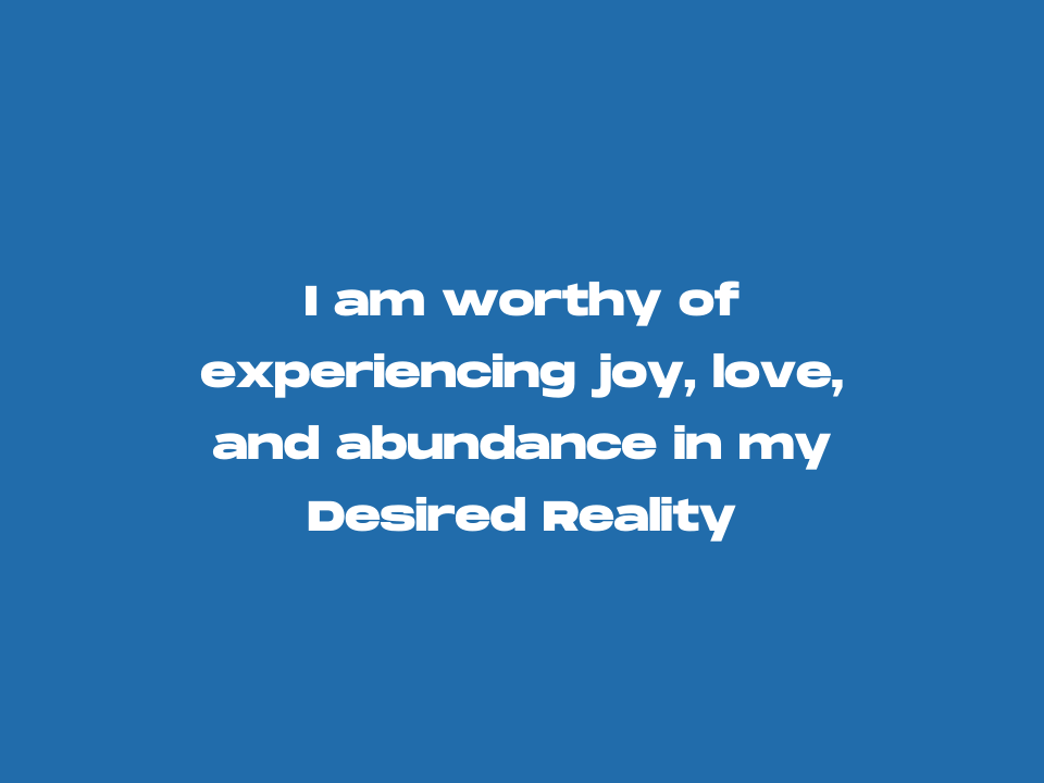 I am worthy of experiencing joy, love, and abundance in my Desired Reality